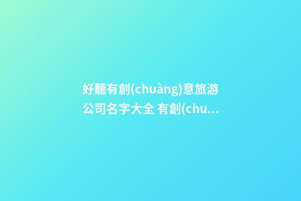 好聽有創(chuàng)意旅游公司名字大全 有創(chuàng)意時尚旅游公司起名